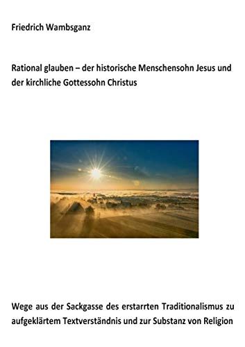 Rational glauben - der historische Menschensohn Jesus und der kirchliche Gottessohn Christus: Wege aus der Sackgasse des erstarrten Traditionalismus ... Textverständnis und zur Substanz zur Religion