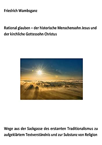 Rational glauben - der historische Menschensohn Jesus und der kirchliche Gottessohn Christus: Wege aus der Sackgasse des erstarrten Traditionalismus ... Textverständnis und zur Substanz zur Religion Rational glauben - der historische Menschensohn Jesus und der kirchliche Gottessohn Christus: Wege aus der Sackgasse des erstarrten Traditionalismus ... Textverständnis und zur Substanz zur Religion
