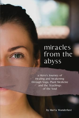 Miracles from the Abyss: A Hero’s Journey of Healing and Awakening through Yoga, Plant Medicine and the Teachings of the Soul