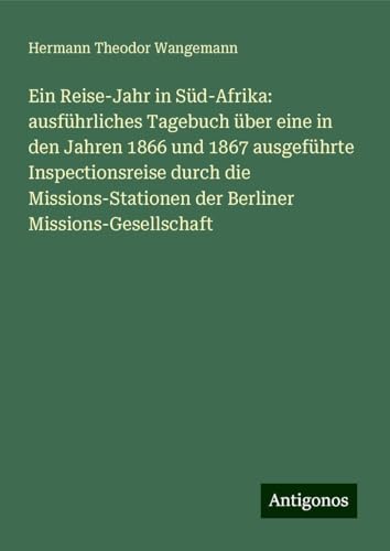 Ein Reise-Jahr in Süd-Afrika: ausführliches Tagebuch über eine in den Jahren 1866 und 1867 ausgeführte Inspectionsreise durch die Missions-Stationen der Berliner Missions-Gesellschaft von Antigonos Verlag