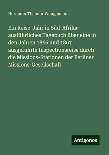 Ein Reise-Jahr in Süd-Afrika: ausführliches Tagebuch über eine in den Jahren 1866 und 1867 ausgeführte Inspectionsreise durch die Missions-Stationen der Berliner Missions-Gesellschaft von Antigonos Verlag