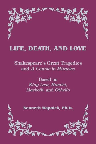 Life, Death, and Love: Shakespeare's Great Tragedies and A Course in Miracles Life, Death, and Love: Shakespeare's Great Tragedies and A Course in Miracles