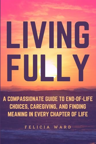 Living Fully: A Compassionate Guide to End-of-Life Choices, Caregiving, and Finding Meaning in Every Chapter of Life von Independently published