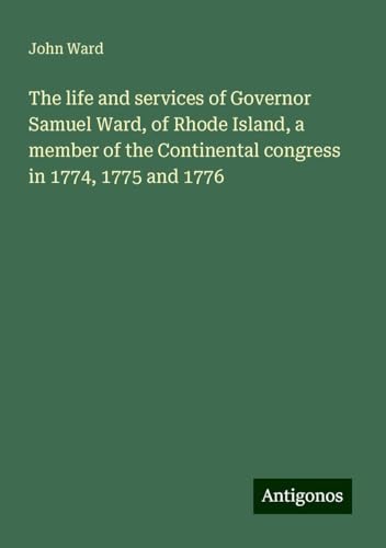 The life and services of Governor Samuel Ward, of Rhode Island, a member of the Continental congress in 1774, 1775 and 1776 von Antigonos Verlag