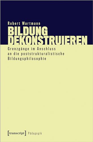 Bildung dekonstruieren: Grenzgänge im Anschluss an die poststrukturalistische Bildungsphilosophie (Pädagogik) von transcript