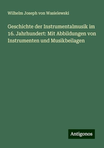 Geschichte der Instrumentalmusik im 16. Jahrhundert: Mit Abbildungen von Instrumenten und Musikbeilagen von Antigonos Verlag