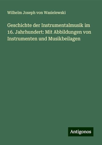 Geschichte der Instrumentalmusik im 16. Jahrhundert: Mit Abbildungen von Instrumenten und Musikbeilagen von Antigonos Verlag