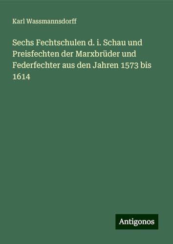 Sechs Fechtschulen d. i. Schau und Preisfechten der Marxbrüder und Federfechter aus den Jahren 1573 bis 1614 von Antigonos Verlag