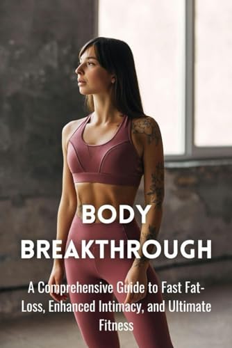 Body Breakthrough: A Comprehensive Guide to Fast Fat-Loss, Enhanced Intimacy, and Ultimate Fitness