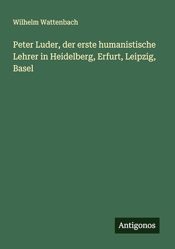 Peter Luder, der erste humanistische Lehrer in Heidelberg, Erfurt, Leipzig, Basel von Antigonos Verlag