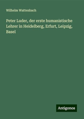 Peter Luder, der erste humanistische Lehrer in Heidelberg, Erfurt, Leipzig, Basel von Antigonos Verlag
