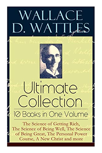 Wallace D. Wattles Ultimate Collection – 10 Books in One Volume: The Science of Getting Rich, The Science of Being Well, The Science of Being Great, The Personal Power Course, A New Christ and more