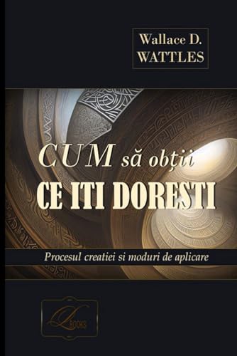 Cum să obții ce îți dorești - WALLACE D. WATTLES: Procesul creației și moduri de aplicare. Practicarea tehnicii vizualizării creative în contextul ... prin intermediul Substanței Unice Universale.