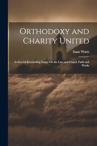 Orthodoxy and Charity United: In Several Reconciling Essays On the Law and Gospel, Faith and Works