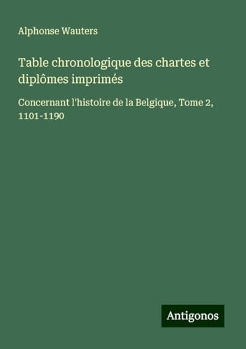 Table chronologique des chartes et diplômes imprimés: Concernant l'histoire de la Belgique, Tome 2, 1101-1190 von Antigonos Verlag