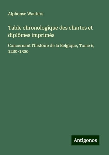 Table chronologique des chartes et diplômes imprimés: Concernant l'histoire de la Belgique, Tome 6, 1280-1300 von Antigonos Verlag