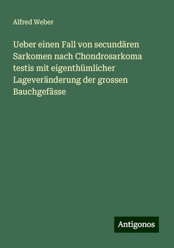 Ueber einen Fall von secundären Sarkomen nach Chondrosarkoma testis mit eigenthümlicher Lageveränderung der grossen Bauchgefässe von Antigonos Verlag