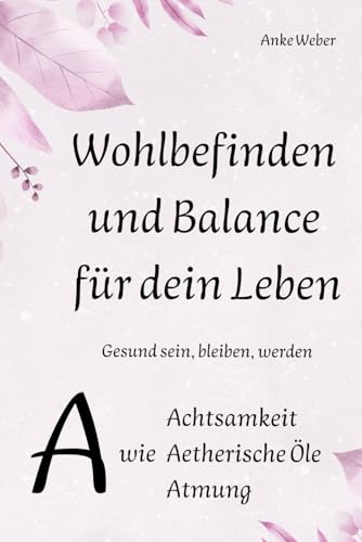 Wohlbefinden und Balance für dein Leben: Gesund sein, bleiben, werden: A wie Achtsamkeit, Aetherische Öle, Atmung Wohlbefinden und Balance für dein Leben: Gesund sein, bleiben, werden: A wie Achtsamkeit, Aetherische Öle, Atmung