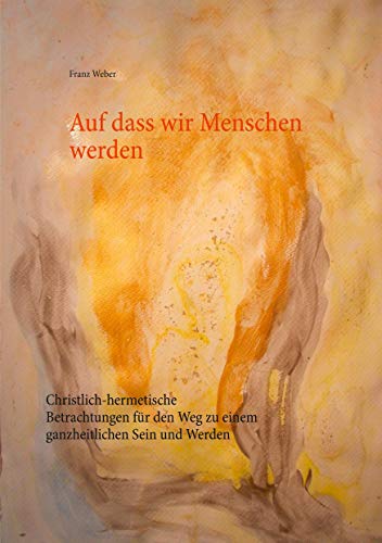 Auf dass wir Menschen werden: Christlich-hermetische Betrachtungen für den Weg zu einem ganzheitlichen Sein und Werden Auf dass wir Menschen werden: Christlich-hermetische Betrachtungen für den Weg zu einem ganzheitlichen Sein und Werden