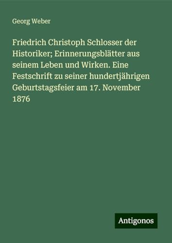 Friedrich Christoph Schlosser der Historiker; Erinnerungsblätter aus seinem Leben und Wirken. Eine Festschrift zu seiner hundertjährigen Geburtstagsfeier am 17. November 1876 von Antigonos Verlag