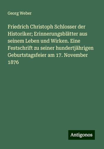 Friedrich Christoph Schlosser der Historiker; Erinnerungsblätter aus seinem Leben und Wirken. Eine Festschrift zu seiner hundertjährigen Geburtstagsfeier am 17. November 1876 von Antigonos Verlag