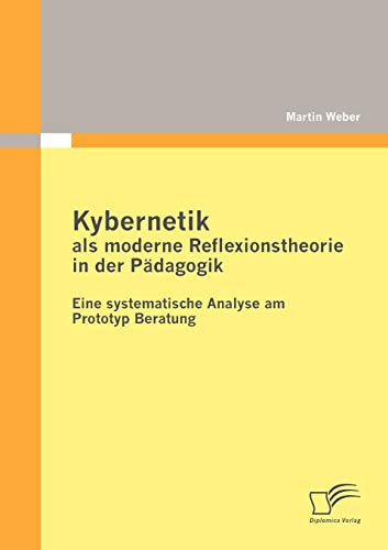 Kybernetik als moderne Reflexionstheorie in der Pädagogik: Eine systematische Analyse am Prototyp Beratung Kybernetik als moderne Reflexionstheorie in der Pädagogik: Eine systematische Analyse am Prototyp Beratung