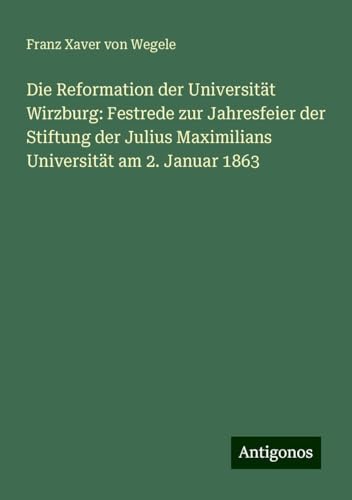 Die Reformation der Universität Wirzburg: Festrede zur Jahresfeier der Stiftung der Julius Maximilians Universität am 2. Januar 1863 von Antigonos Verlag