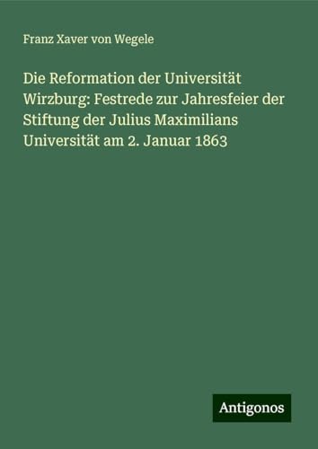 Die Reformation der Universität Wirzburg: Festrede zur Jahresfeier der Stiftung der Julius Maximilians Universität am 2. Januar 1863 von Antigonos Verlag