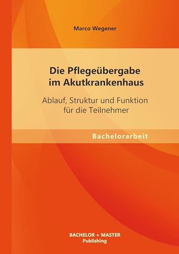 Die Pflegeübergabe im Akutkrankenhaus: Ablauf, Struktur und Funktion für die Teilnehmer von Bachelor + Master Publishing