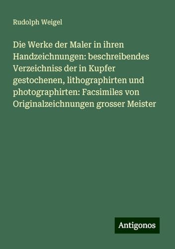 Die Werke der Maler in ihren Handzeichnungen: beschreibendes Verzeichniss der in Kupfer gestochenen, lithographirten und photographirten: Facsimiles von Originalzeichnungen grosser Meister von Antigonos Verlag