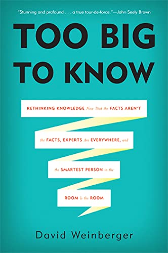 Too Big To Know: Rethinking Knowledge Now That the Facts Aren't the Facts, Experts Are Everywhere, and the Smartest Person in the Room Is the Room Too Big To Know: Rethinking Knowledge Now That the Facts Aren't the Facts, Experts Are Everywhere, and the Smartest Person in the Room Is the Room