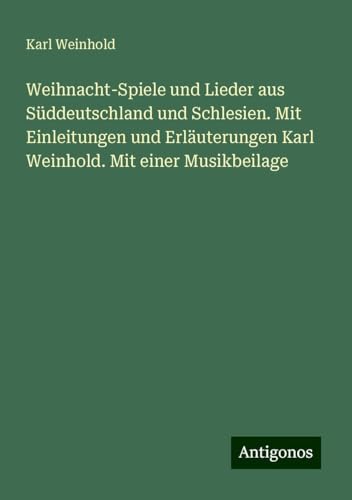 Weihnacht-Spiele und Lieder aus Süddeutschland und Schlesien. Mit Einleitungen und Erläuterungen Karl Weinhold. Mit einer Musikbeilage Weihnacht-Spiele und Lieder aus Süddeutschland und Schlesien. Mit Einleitungen und Erläuterungen Karl Weinhold. Mit einer Musikbeilage von Antigonos Verlag