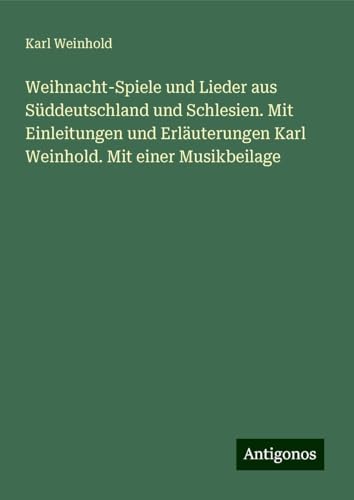 Weihnacht-Spiele und Lieder aus Süddeutschland und Schlesien. Mit Einleitungen und Erläuterungen Karl Weinhold. Mit einer Musikbeilage Weihnacht-Spiele und Lieder aus Süddeutschland und Schlesien. Mit Einleitungen und Erläuterungen Karl Weinhold. Mit einer Musikbeilage von Antigonos Verlag