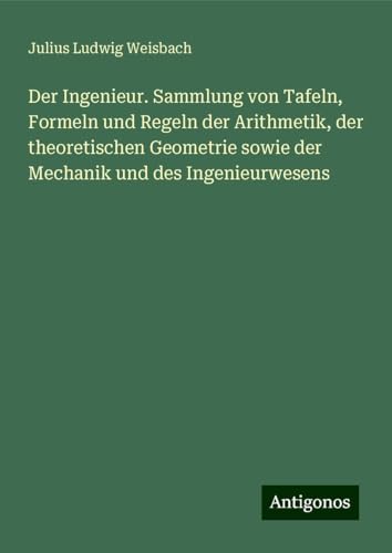 Der Ingenieur. Sammlung von Tafeln, Formeln und Regeln der Arithmetik, der theoretischen Geometrie sowie der Mechanik und des Ingenieurwesens von Antigonos Verlag