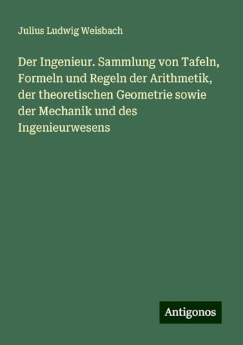 Der Ingenieur. Sammlung von Tafeln, Formeln und Regeln der Arithmetik, der theoretischen Geometrie sowie der Mechanik und des Ingenieurwesens von Antigonos Verlag