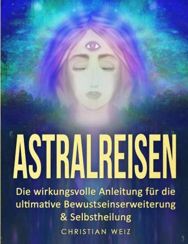 Astralreisen: Die wirkungsvolle Anleitung für die ultimative Bewustseinserweiterung & Selbstheilung