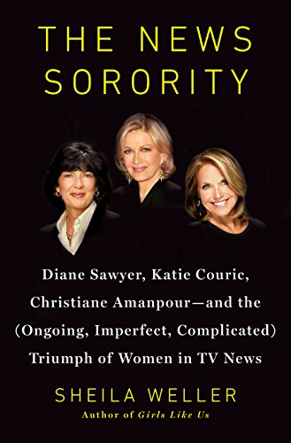 The News Sorority: Diane Sawyer, Katie Couric, Christiane Amanpour - and the Ongoing, Imperfect, Complicated Triumph of Women in TV News