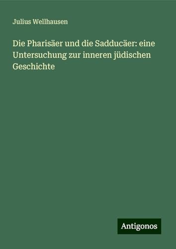Die Pharisäer und die Sadducäer: eine Untersuchung zur inneren jüdischen Geschichte von Antigonos Verlag