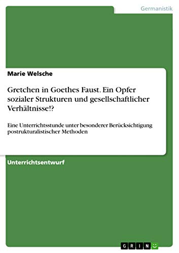 Gretchen in Goethes Faust. Ein Opfer sozialer Strukturen und gesellschaftlicher Verhältnisse!?: Eine Unterrichtsstunde unter besonderer Berücksichtigung postrukturalistischer Methoden