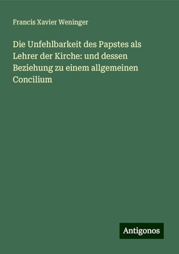 Die Unfehlbarkeit des Papstes als Lehrer der Kirche: und dessen Beziehung zu einem allgemeinen Concilium von Antigonos Verlag