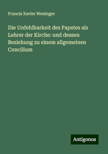 Die Unfehlbarkeit des Papstes als Lehrer der Kirche: und dessen Beziehung zu einem allgemeinen Concilium von Antigonos Verlag
