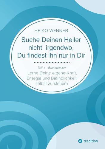 Suche Deinen Heiler nicht irgendwo, Du findest ihn nur in Dir: Lerne Deine eigene Kraft, Energie und Befindlichkeit selbst zu steuern - Teil 1: Basiswissen