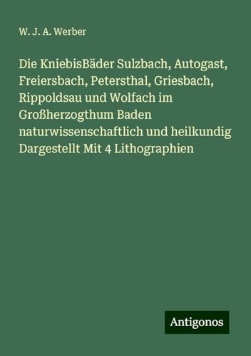 Die KniebisBäder Sulzbach, Autogast, Freiersbach, Petersthal, Griesbach, Rippoldsau und Wolfach im Großherzogthum Baden naturwissenschaftlich und heilkundig Dargestellt Mit 4 Lithographien Die KniebisBäder Sulzbach, Autogast, Freiersbach, Petersthal, Griesbach, Rippoldsau und Wolfach im Großherzogthum Baden naturwissenschaftlich und heilkundig Dargestellt Mit 4 Lithographien von Antigonos Verlag