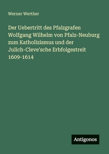 Der Uebertritt des Pfalzgrafen Wolfgang Wilhelm von Pfalz-Neuburg zum Katholizismus und der Julich-Cleve'sche Erbfolgestreit 1609-1614 von Antigonos Verlag