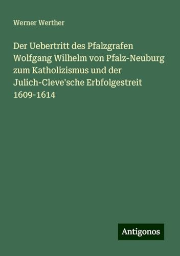 Der Uebertritt des Pfalzgrafen Wolfgang Wilhelm von Pfalz-Neuburg zum Katholizismus und der Julich-Cleve'sche Erbfolgestreit 1609-1614