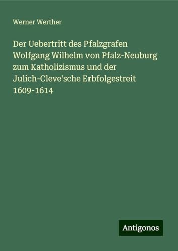 Der Uebertritt des Pfalzgrafen Wolfgang Wilhelm von Pfalz-Neuburg zum Katholizismus und der Julich-Cleve'sche Erbfolgestreit 1609-1614