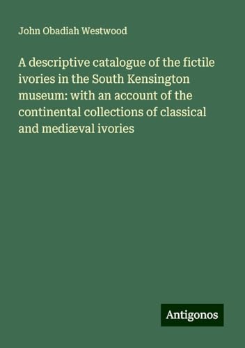 A descriptive catalogue of the fictile ivories in the South Kensington museum: with an account of the continental collections of classical and mediæval ivories von Antigonos Verlag