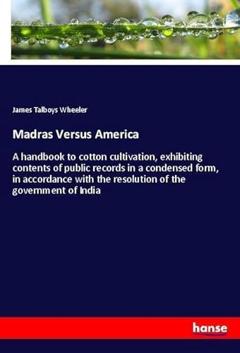 Madras Versus America: A handbook to cotton cultivation, exhibiting contents of public records in a condensed form, in accordance with the resolution of the government of India