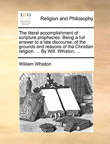 The Literal Accomplishment of Scripture Prophecies. Being a Full Answer to a Late Discourse, of the Grounds and Reasons of the Christian Religion. ... by Will. Whiston, ...