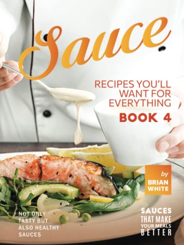 Sauce Recipes You'll Want for Everything – Book 4: Not Only Tasty but Also Healthy Sauces